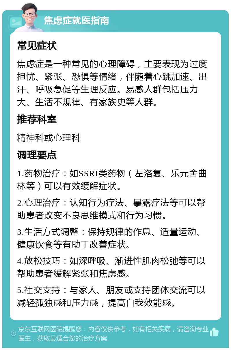 焦虑症就医指南 常见症状 焦虑症是一种常见的心理障碍，主要表现为过度担忧、紧张、恐惧等情绪，伴随着心跳加速、出汗、呼吸急促等生理反应。易感人群包括压力大、生活不规律、有家族史等人群。 推荐科室 精神科或心理科 调理要点 1.药物治疗：如SSRI类药物（左洛复、乐元舍曲林等）可以有效缓解症状。 2.心理治疗：认知行为疗法、暴露疗法等可以帮助患者改变不良思维模式和行为习惯。 3.生活方式调整：保持规律的作息、适量运动、健康饮食等有助于改善症状。 4.放松技巧：如深呼吸、渐进性肌肉松弛等可以帮助患者缓解紧张和焦虑感。 5.社交支持：与家人、朋友或支持团体交流可以减轻孤独感和压力感，提高自我效能感。