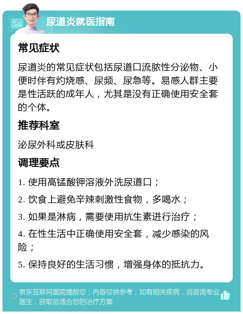 尿道炎就医指南 常见症状 尿道炎的常见症状包括尿道口流脓性分泌物、小便时伴有灼烧感、尿频、尿急等。易感人群主要是性活跃的成年人，尤其是没有正确使用安全套的个体。 推荐科室 泌尿外科或皮肤科 调理要点 1. 使用高锰酸钾溶液外洗尿道口； 2. 饮食上避免辛辣刺激性食物，多喝水； 3. 如果是淋病，需要使用抗生素进行治疗； 4. 在性生活中正确使用安全套，减少感染的风险； 5. 保持良好的生活习惯，增强身体的抵抗力。