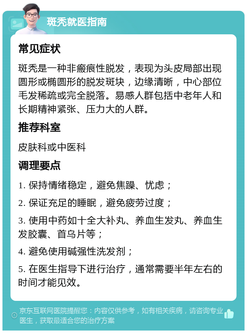 斑秃就医指南 常见症状 斑秃是一种非瘢痕性脱发，表现为头皮局部出现圆形或椭圆形的脱发斑块，边缘清晰，中心部位毛发稀疏或完全脱落。易感人群包括中老年人和长期精神紧张、压力大的人群。 推荐科室 皮肤科或中医科 调理要点 1. 保持情绪稳定，避免焦躁、忧虑； 2. 保证充足的睡眠，避免疲劳过度； 3. 使用中药如十全大补丸、养血生发丸、养血生发胶囊、首乌片等； 4. 避免使用碱强性洗发剂； 5. 在医生指导下进行治疗，通常需要半年左右的时间才能见效。