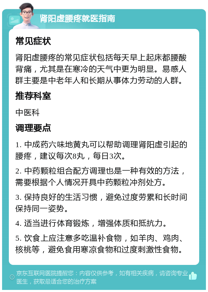 肾阳虚腰疼就医指南 常见症状 肾阳虚腰疼的常见症状包括每天早上起床都腰酸背痛，尤其是在寒冷的天气中更为明显。易感人群主要是中老年人和长期从事体力劳动的人群。 推荐科室 中医科 调理要点 1. 中成药六味地黄丸可以帮助调理肾阳虚引起的腰疼，建议每次8丸，每日3次。 2. 中药颗粒组合配方调理也是一种有效的方法，需要根据个人情况开具中药颗粒冲剂处方。 3. 保持良好的生活习惯，避免过度劳累和长时间保持同一姿势。 4. 适当进行体育锻炼，增强体质和抵抗力。 5. 饮食上应注意多吃温补食物，如羊肉、鸡肉、核桃等，避免食用寒凉食物和过度刺激性食物。