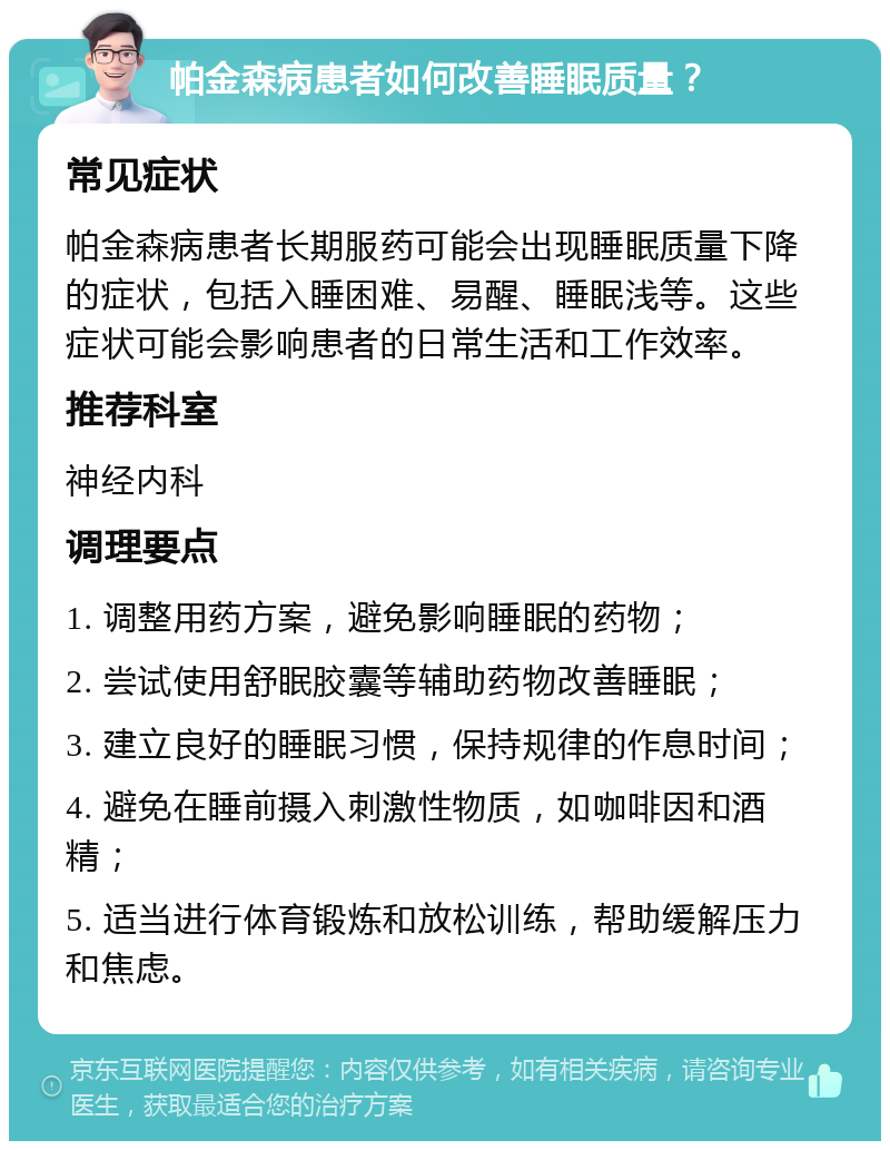 帕金森病患者如何改善睡眠质量？ 常见症状 帕金森病患者长期服药可能会出现睡眠质量下降的症状，包括入睡困难、易醒、睡眠浅等。这些症状可能会影响患者的日常生活和工作效率。 推荐科室 神经内科 调理要点 1. 调整用药方案，避免影响睡眠的药物； 2. 尝试使用舒眠胶囊等辅助药物改善睡眠； 3. 建立良好的睡眠习惯，保持规律的作息时间； 4. 避免在睡前摄入刺激性物质，如咖啡因和酒精； 5. 适当进行体育锻炼和放松训练，帮助缓解压力和焦虑。