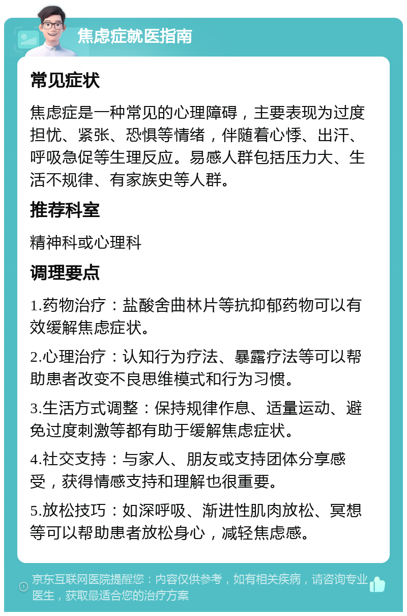 焦虑症就医指南 常见症状 焦虑症是一种常见的心理障碍，主要表现为过度担忧、紧张、恐惧等情绪，伴随着心悸、出汗、呼吸急促等生理反应。易感人群包括压力大、生活不规律、有家族史等人群。 推荐科室 精神科或心理科 调理要点 1.药物治疗：盐酸舍曲林片等抗抑郁药物可以有效缓解焦虑症状。 2.心理治疗：认知行为疗法、暴露疗法等可以帮助患者改变不良思维模式和行为习惯。 3.生活方式调整：保持规律作息、适量运动、避免过度刺激等都有助于缓解焦虑症状。 4.社交支持：与家人、朋友或支持团体分享感受，获得情感支持和理解也很重要。 5.放松技巧：如深呼吸、渐进性肌肉放松、冥想等可以帮助患者放松身心，减轻焦虑感。