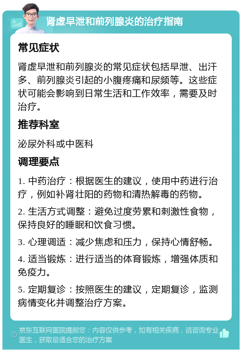 肾虚早泄和前列腺炎的治疗指南 常见症状 肾虚早泄和前列腺炎的常见症状包括早泄、出汗多、前列腺炎引起的小腹疼痛和尿频等。这些症状可能会影响到日常生活和工作效率，需要及时治疗。 推荐科室 泌尿外科或中医科 调理要点 1. 中药治疗：根据医生的建议，使用中药进行治疗，例如补肾壮阳的药物和清热解毒的药物。 2. 生活方式调整：避免过度劳累和刺激性食物，保持良好的睡眠和饮食习惯。 3. 心理调适：减少焦虑和压力，保持心情舒畅。 4. 适当锻炼：进行适当的体育锻炼，增强体质和免疫力。 5. 定期复诊：按照医生的建议，定期复诊，监测病情变化并调整治疗方案。