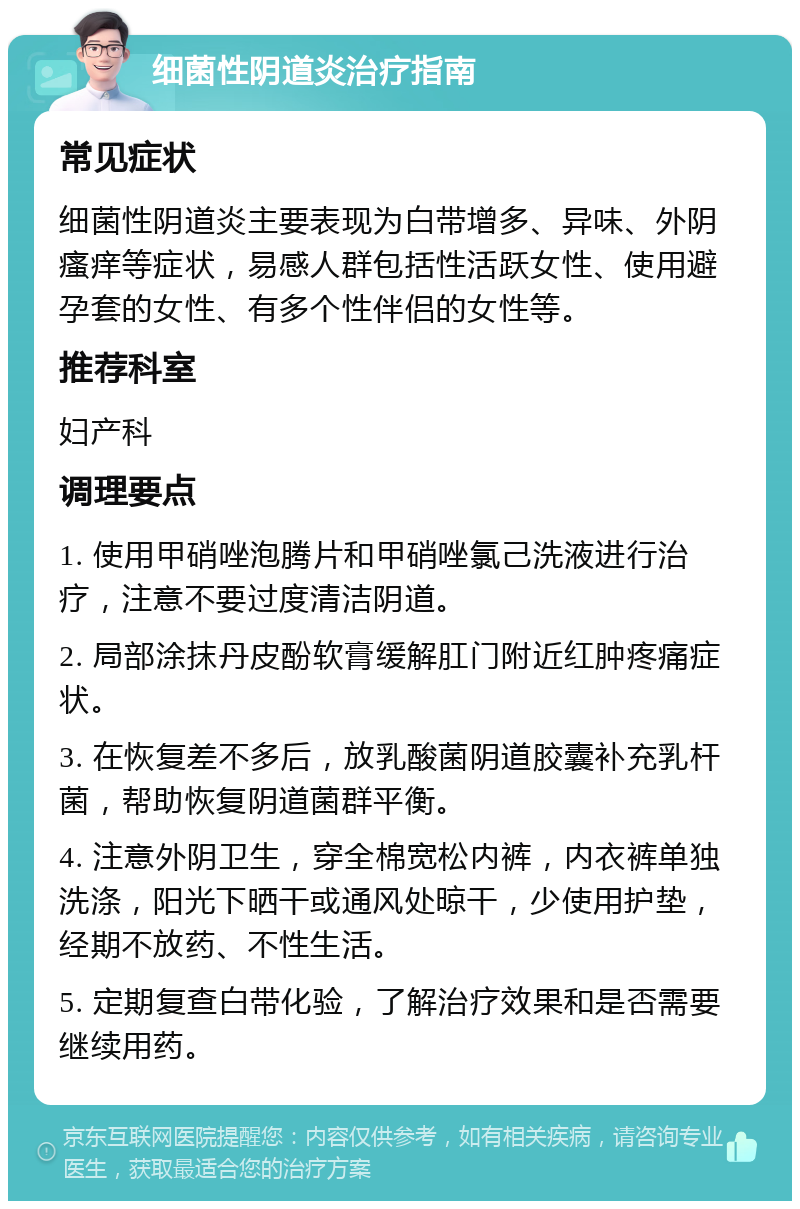 细菌性阴道炎治疗指南 常见症状 细菌性阴道炎主要表现为白带增多、异味、外阴瘙痒等症状，易感人群包括性活跃女性、使用避孕套的女性、有多个性伴侣的女性等。 推荐科室 妇产科 调理要点 1. 使用甲硝唑泡腾片和甲硝唑氯己洗液进行治疗，注意不要过度清洁阴道。 2. 局部涂抹丹皮酚软膏缓解肛门附近红肿疼痛症状。 3. 在恢复差不多后，放乳酸菌阴道胶囊补充乳杆菌，帮助恢复阴道菌群平衡。 4. 注意外阴卫生，穿全棉宽松内裤，内衣裤单独洗涤，阳光下晒干或通风处晾干，少使用护垫，经期不放药、不性生活。 5. 定期复查白带化验，了解治疗效果和是否需要继续用药。