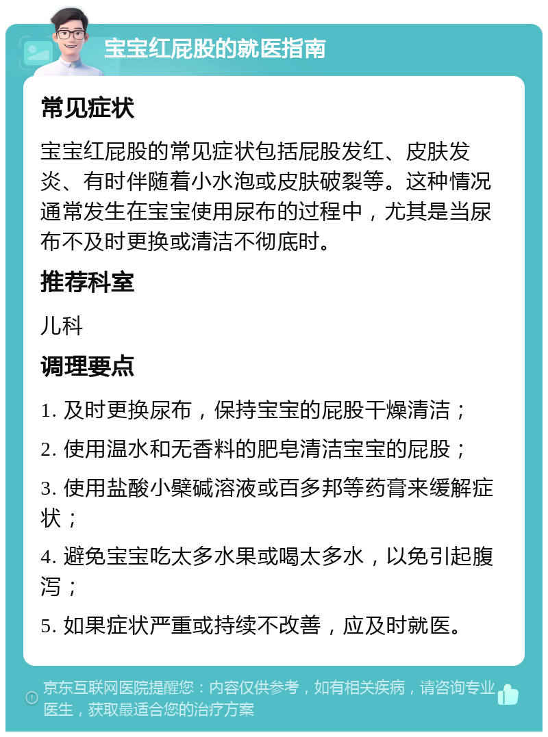 宝宝红屁股的就医指南 常见症状 宝宝红屁股的常见症状包括屁股发红、皮肤发炎、有时伴随着小水泡或皮肤破裂等。这种情况通常发生在宝宝使用尿布的过程中，尤其是当尿布不及时更换或清洁不彻底时。 推荐科室 儿科 调理要点 1. 及时更换尿布，保持宝宝的屁股干燥清洁； 2. 使用温水和无香料的肥皂清洁宝宝的屁股； 3. 使用盐酸小檗碱溶液或百多邦等药膏来缓解症状； 4. 避免宝宝吃太多水果或喝太多水，以免引起腹泻； 5. 如果症状严重或持续不改善，应及时就医。