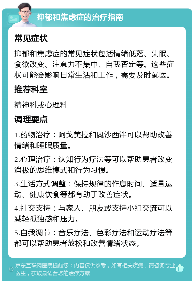 抑郁和焦虑症的治疗指南 常见症状 抑郁和焦虑症的常见症状包括情绪低落、失眠、食欲改变、注意力不集中、自我否定等。这些症状可能会影响日常生活和工作，需要及时就医。 推荐科室 精神科或心理科 调理要点 1.药物治疗：阿戈美拉和奥沙西泮可以帮助改善情绪和睡眠质量。 2.心理治疗：认知行为疗法等可以帮助患者改变消极的思维模式和行为习惯。 3.生活方式调整：保持规律的作息时间、适量运动、健康饮食等都有助于改善症状。 4.社交支持：与家人、朋友或支持小组交流可以减轻孤独感和压力。 5.自我调节：音乐疗法、色彩疗法和运动疗法等都可以帮助患者放松和改善情绪状态。