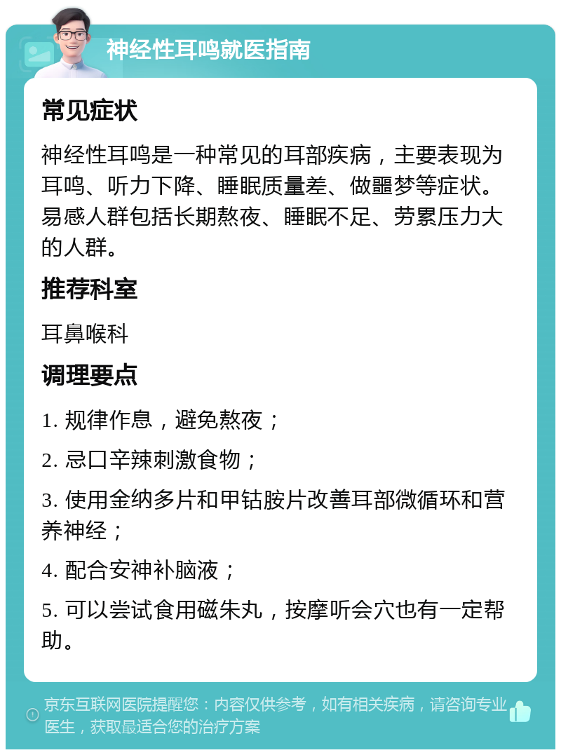 神经性耳鸣就医指南 常见症状 神经性耳鸣是一种常见的耳部疾病，主要表现为耳鸣、听力下降、睡眠质量差、做噩梦等症状。易感人群包括长期熬夜、睡眠不足、劳累压力大的人群。 推荐科室 耳鼻喉科 调理要点 1. 规律作息，避免熬夜； 2. 忌口辛辣刺激食物； 3. 使用金纳多片和甲钴胺片改善耳部微循环和营养神经； 4. 配合安神补脑液； 5. 可以尝试食用磁朱丸，按摩听会穴也有一定帮助。