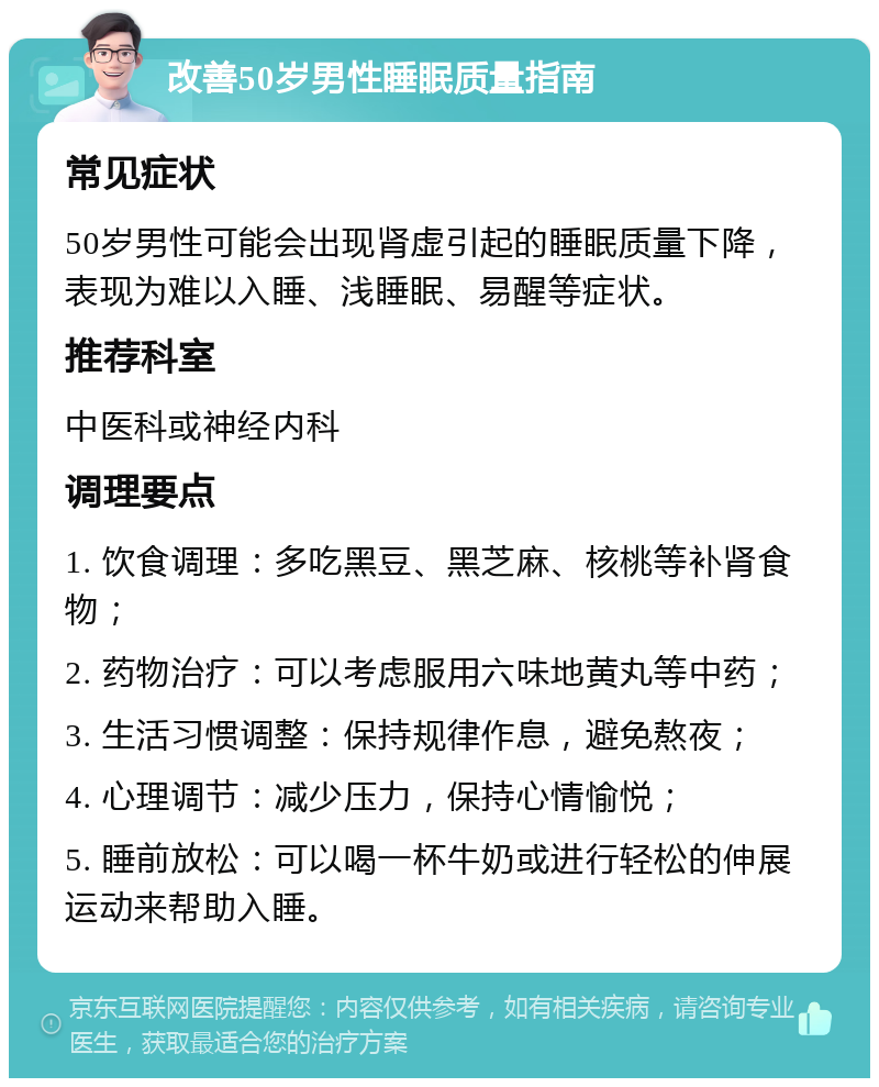 改善50岁男性睡眠质量指南 常见症状 50岁男性可能会出现肾虚引起的睡眠质量下降，表现为难以入睡、浅睡眠、易醒等症状。 推荐科室 中医科或神经内科 调理要点 1. 饮食调理：多吃黑豆、黑芝麻、核桃等补肾食物； 2. 药物治疗：可以考虑服用六味地黄丸等中药； 3. 生活习惯调整：保持规律作息，避免熬夜； 4. 心理调节：减少压力，保持心情愉悦； 5. 睡前放松：可以喝一杯牛奶或进行轻松的伸展运动来帮助入睡。