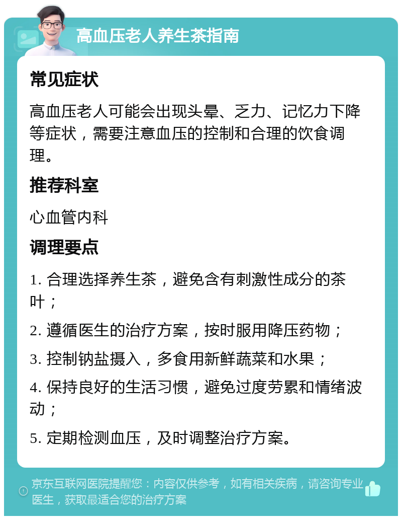 高血压老人养生茶指南 常见症状 高血压老人可能会出现头晕、乏力、记忆力下降等症状，需要注意血压的控制和合理的饮食调理。 推荐科室 心血管内科 调理要点 1. 合理选择养生茶，避免含有刺激性成分的茶叶； 2. 遵循医生的治疗方案，按时服用降压药物； 3. 控制钠盐摄入，多食用新鲜蔬菜和水果； 4. 保持良好的生活习惯，避免过度劳累和情绪波动； 5. 定期检测血压，及时调整治疗方案。