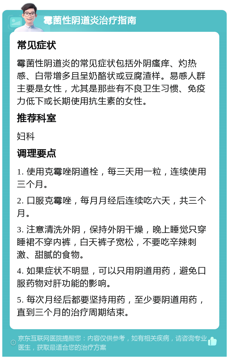 霉菌性阴道炎治疗指南 常见症状 霉菌性阴道炎的常见症状包括外阴瘙痒、灼热感、白带增多且呈奶酪状或豆腐渣样。易感人群主要是女性，尤其是那些有不良卫生习惯、免疫力低下或长期使用抗生素的女性。 推荐科室 妇科 调理要点 1. 使用克霉唑阴道栓，每三天用一粒，连续使用三个月。 2. 口服克霉唑，每月月经后连续吃六天，共三个月。 3. 注意清洗外阴，保持外阴干燥，晚上睡觉只穿睡裙不穿内裤，白天裤子宽松，不要吃辛辣刺激、甜腻的食物。 4. 如果症状不明显，可以只用阴道用药，避免口服药物对肝功能的影响。 5. 每次月经后都要坚持用药，至少要阴道用药，直到三个月的治疗周期结束。