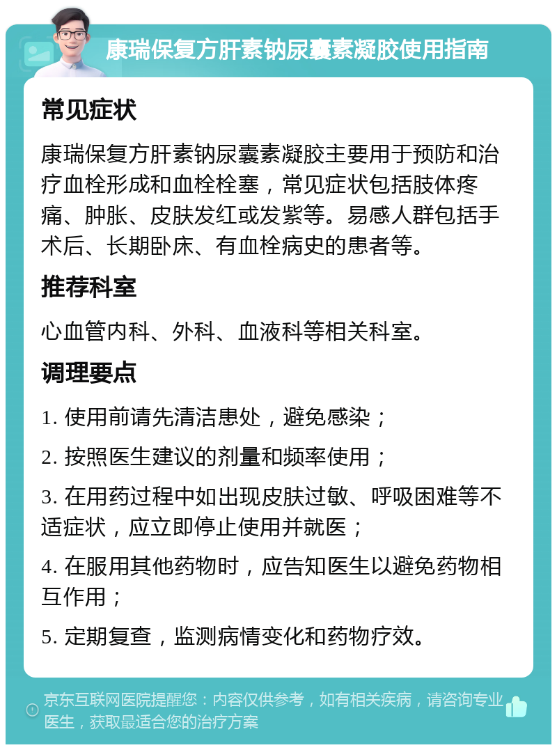 康瑞保复方肝素钠尿囊素凝胶使用指南 常见症状 康瑞保复方肝素钠尿囊素凝胶主要用于预防和治疗血栓形成和血栓栓塞，常见症状包括肢体疼痛、肿胀、皮肤发红或发紫等。易感人群包括手术后、长期卧床、有血栓病史的患者等。 推荐科室 心血管内科、外科、血液科等相关科室。 调理要点 1. 使用前请先清洁患处，避免感染； 2. 按照医生建议的剂量和频率使用； 3. 在用药过程中如出现皮肤过敏、呼吸困难等不适症状，应立即停止使用并就医； 4. 在服用其他药物时，应告知医生以避免药物相互作用； 5. 定期复查，监测病情变化和药物疗效。