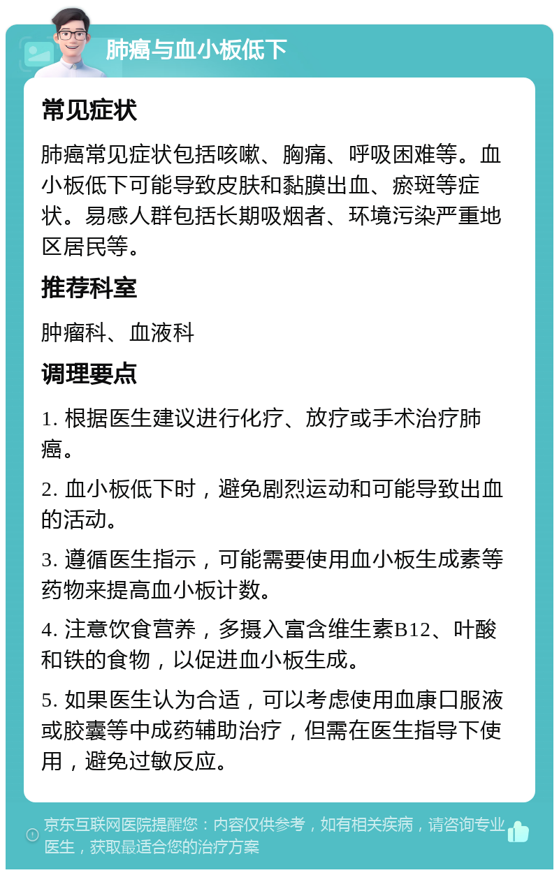 肺癌与血小板低下 常见症状 肺癌常见症状包括咳嗽、胸痛、呼吸困难等。血小板低下可能导致皮肤和黏膜出血、瘀斑等症状。易感人群包括长期吸烟者、环境污染严重地区居民等。 推荐科室 肿瘤科、血液科 调理要点 1. 根据医生建议进行化疗、放疗或手术治疗肺癌。 2. 血小板低下时，避免剧烈运动和可能导致出血的活动。 3. 遵循医生指示，可能需要使用血小板生成素等药物来提高血小板计数。 4. 注意饮食营养，多摄入富含维生素B12、叶酸和铁的食物，以促进血小板生成。 5. 如果医生认为合适，可以考虑使用血康口服液或胶囊等中成药辅助治疗，但需在医生指导下使用，避免过敏反应。