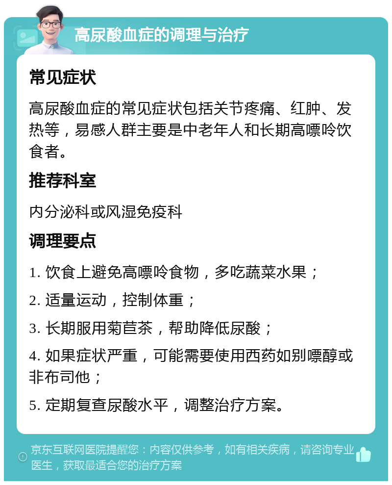 高尿酸血症的调理与治疗 常见症状 高尿酸血症的常见症状包括关节疼痛、红肿、发热等，易感人群主要是中老年人和长期高嘌呤饮食者。 推荐科室 内分泌科或风湿免疫科 调理要点 1. 饮食上避免高嘌呤食物，多吃蔬菜水果； 2. 适量运动，控制体重； 3. 长期服用菊苣茶，帮助降低尿酸； 4. 如果症状严重，可能需要使用西药如别嘌醇或非布司他； 5. 定期复查尿酸水平，调整治疗方案。