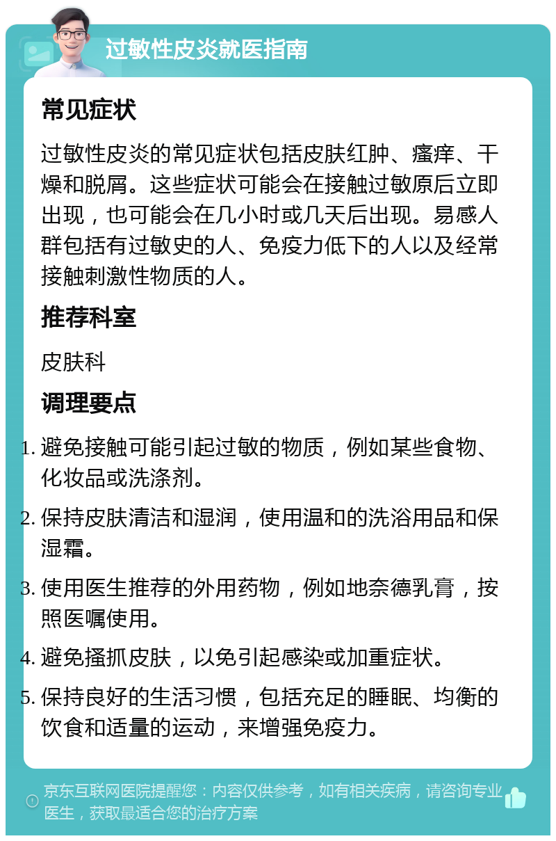 过敏性皮炎就医指南 常见症状 过敏性皮炎的常见症状包括皮肤红肿、瘙痒、干燥和脱屑。这些症状可能会在接触过敏原后立即出现，也可能会在几小时或几天后出现。易感人群包括有过敏史的人、免疫力低下的人以及经常接触刺激性物质的人。 推荐科室 皮肤科 调理要点 避免接触可能引起过敏的物质，例如某些食物、化妆品或洗涤剂。 保持皮肤清洁和湿润，使用温和的洗浴用品和保湿霜。 使用医生推荐的外用药物，例如地奈德乳膏，按照医嘱使用。 避免搔抓皮肤，以免引起感染或加重症状。 保持良好的生活习惯，包括充足的睡眠、均衡的饮食和适量的运动，来增强免疫力。