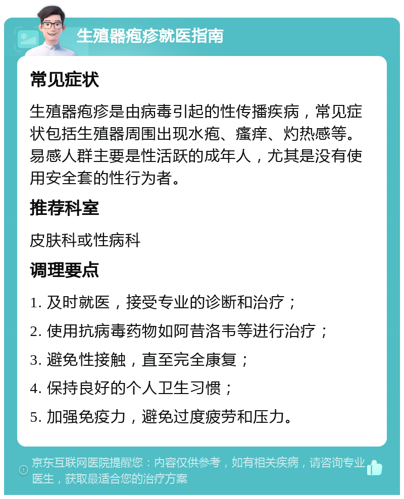 生殖器疱疹就医指南 常见症状 生殖器疱疹是由病毒引起的性传播疾病，常见症状包括生殖器周围出现水疱、瘙痒、灼热感等。易感人群主要是性活跃的成年人，尤其是没有使用安全套的性行为者。 推荐科室 皮肤科或性病科 调理要点 1. 及时就医，接受专业的诊断和治疗； 2. 使用抗病毒药物如阿昔洛韦等进行治疗； 3. 避免性接触，直至完全康复； 4. 保持良好的个人卫生习惯； 5. 加强免疫力，避免过度疲劳和压力。