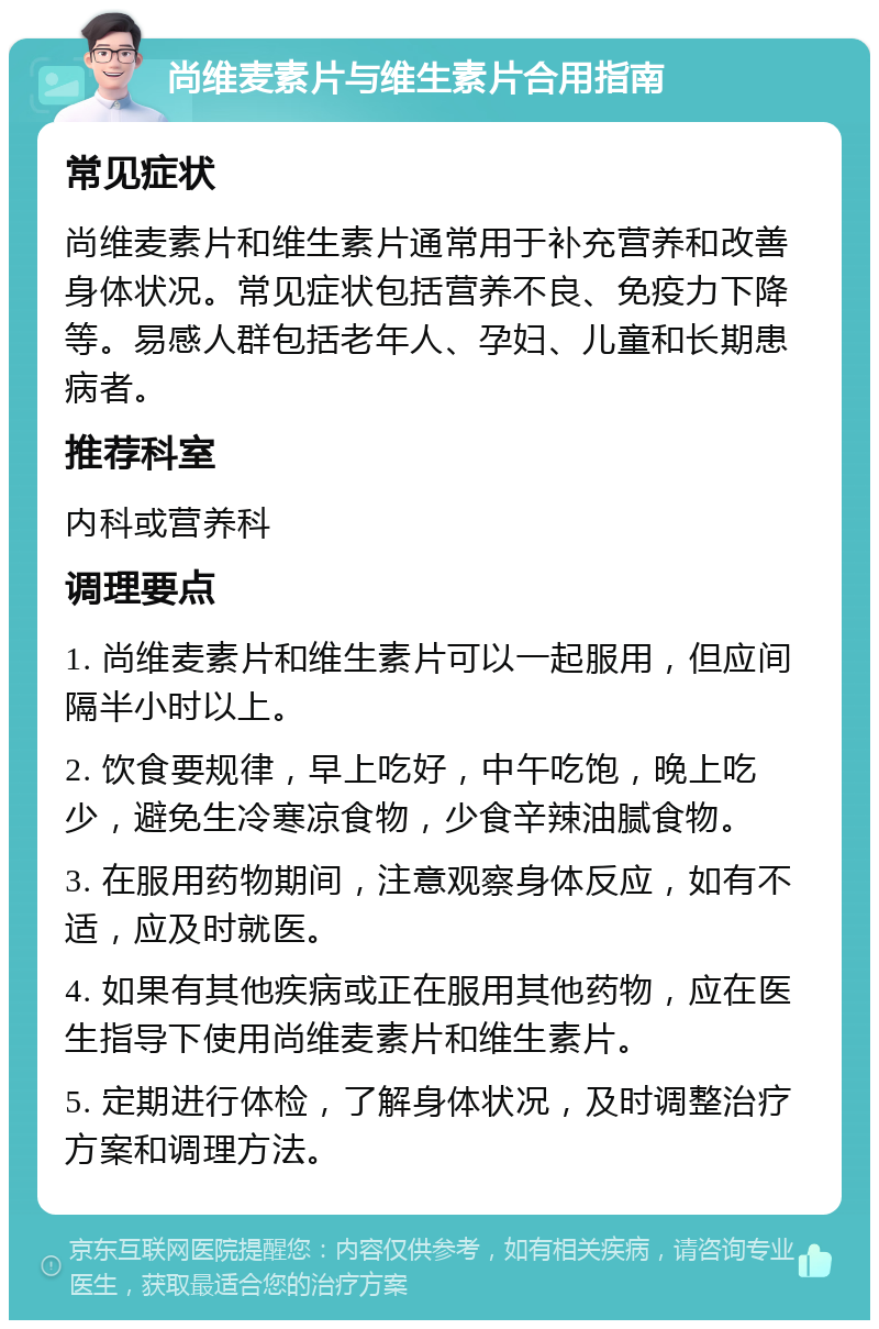 尚维麦素片与维生素片合用指南 常见症状 尚维麦素片和维生素片通常用于补充营养和改善身体状况。常见症状包括营养不良、免疫力下降等。易感人群包括老年人、孕妇、儿童和长期患病者。 推荐科室 内科或营养科 调理要点 1. 尚维麦素片和维生素片可以一起服用，但应间隔半小时以上。 2. 饮食要规律，早上吃好，中午吃饱，晚上吃少，避免生冷寒凉食物，少食辛辣油腻食物。 3. 在服用药物期间，注意观察身体反应，如有不适，应及时就医。 4. 如果有其他疾病或正在服用其他药物，应在医生指导下使用尚维麦素片和维生素片。 5. 定期进行体检，了解身体状况，及时调整治疗方案和调理方法。