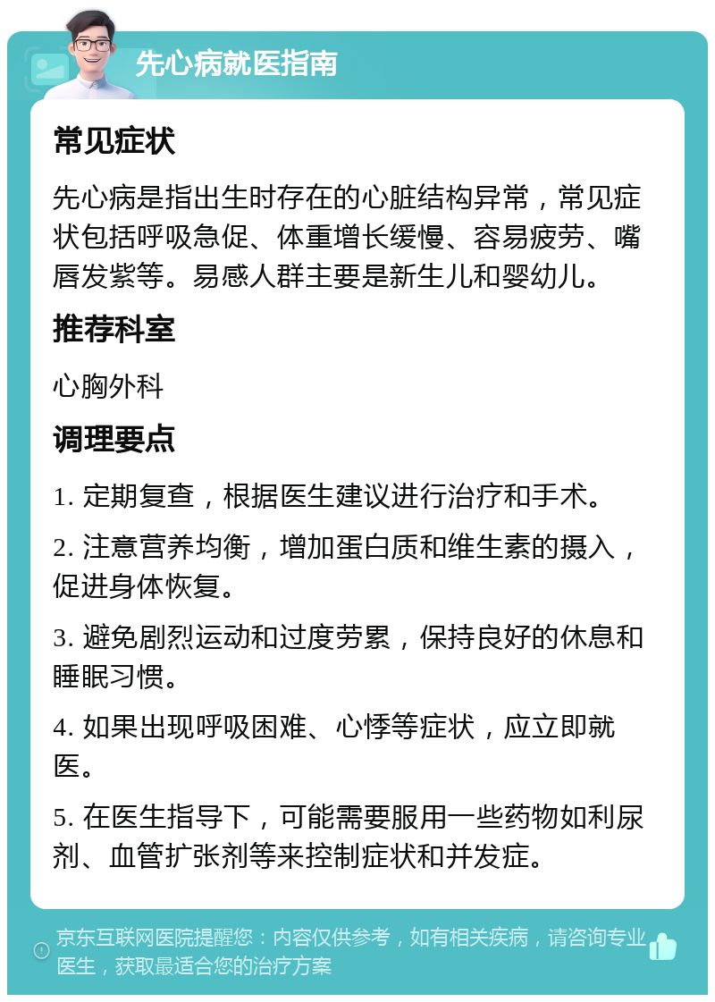 先心病就医指南 常见症状 先心病是指出生时存在的心脏结构异常，常见症状包括呼吸急促、体重增长缓慢、容易疲劳、嘴唇发紫等。易感人群主要是新生儿和婴幼儿。 推荐科室 心胸外科 调理要点 1. 定期复查，根据医生建议进行治疗和手术。 2. 注意营养均衡，增加蛋白质和维生素的摄入，促进身体恢复。 3. 避免剧烈运动和过度劳累，保持良好的休息和睡眠习惯。 4. 如果出现呼吸困难、心悸等症状，应立即就医。 5. 在医生指导下，可能需要服用一些药物如利尿剂、血管扩张剂等来控制症状和并发症。