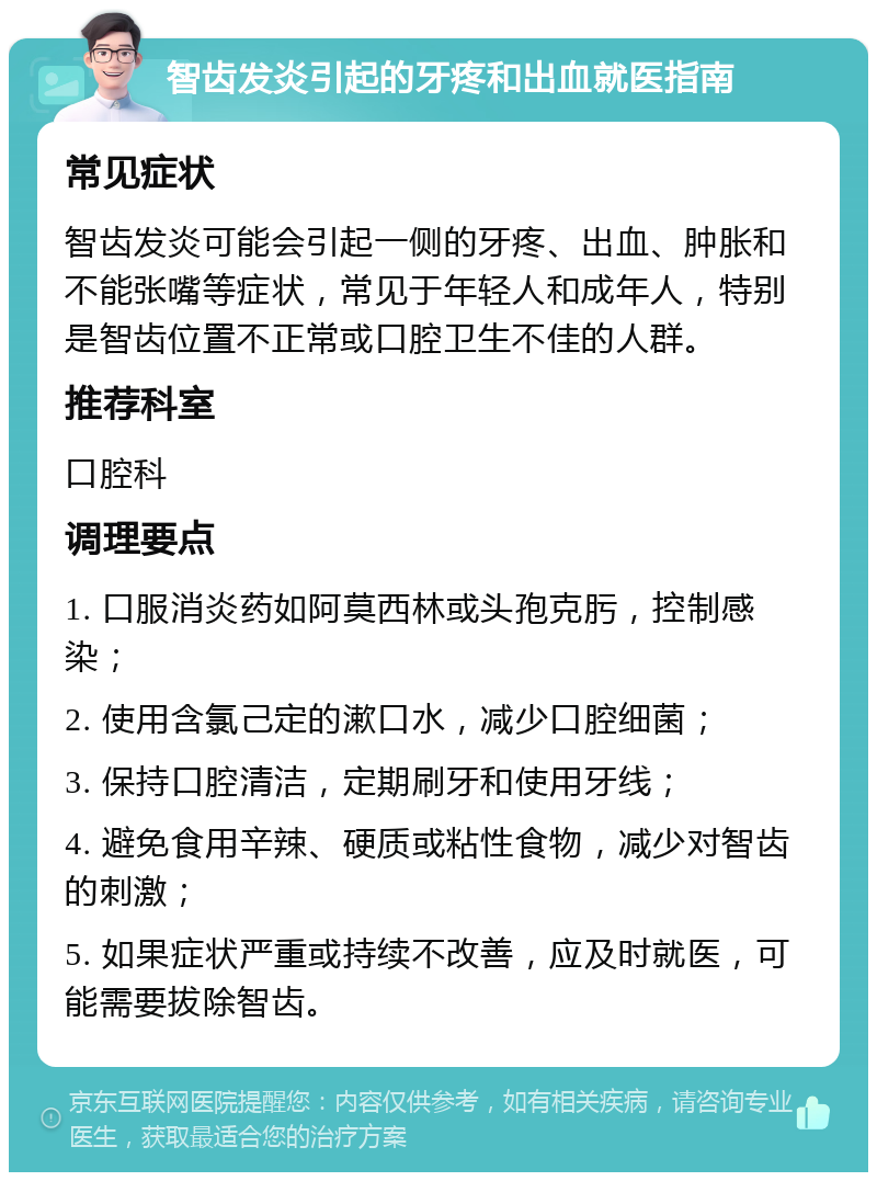 智齿发炎引起的牙疼和出血就医指南 常见症状 智齿发炎可能会引起一侧的牙疼、出血、肿胀和不能张嘴等症状，常见于年轻人和成年人，特别是智齿位置不正常或口腔卫生不佳的人群。 推荐科室 口腔科 调理要点 1. 口服消炎药如阿莫西林或头孢克肟，控制感染； 2. 使用含氯己定的漱口水，减少口腔细菌； 3. 保持口腔清洁，定期刷牙和使用牙线； 4. 避免食用辛辣、硬质或粘性食物，减少对智齿的刺激； 5. 如果症状严重或持续不改善，应及时就医，可能需要拔除智齿。