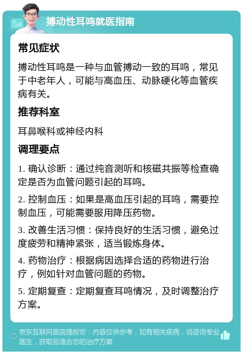 搏动性耳鸣就医指南 常见症状 搏动性耳鸣是一种与血管搏动一致的耳鸣，常见于中老年人，可能与高血压、动脉硬化等血管疾病有关。 推荐科室 耳鼻喉科或神经内科 调理要点 1. 确认诊断：通过纯音测听和核磁共振等检查确定是否为血管问题引起的耳鸣。 2. 控制血压：如果是高血压引起的耳鸣，需要控制血压，可能需要服用降压药物。 3. 改善生活习惯：保持良好的生活习惯，避免过度疲劳和精神紧张，适当锻炼身体。 4. 药物治疗：根据病因选择合适的药物进行治疗，例如针对血管问题的药物。 5. 定期复查：定期复查耳鸣情况，及时调整治疗方案。