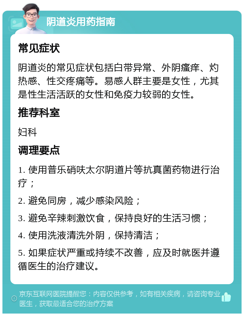 阴道炎用药指南 常见症状 阴道炎的常见症状包括白带异常、外阴瘙痒、灼热感、性交疼痛等。易感人群主要是女性，尤其是性生活活跃的女性和免疫力较弱的女性。 推荐科室 妇科 调理要点 1. 使用普乐硝呋太尔阴道片等抗真菌药物进行治疗； 2. 避免同房，减少感染风险； 3. 避免辛辣刺激饮食，保持良好的生活习惯； 4. 使用洗液清洗外阴，保持清洁； 5. 如果症状严重或持续不改善，应及时就医并遵循医生的治疗建议。