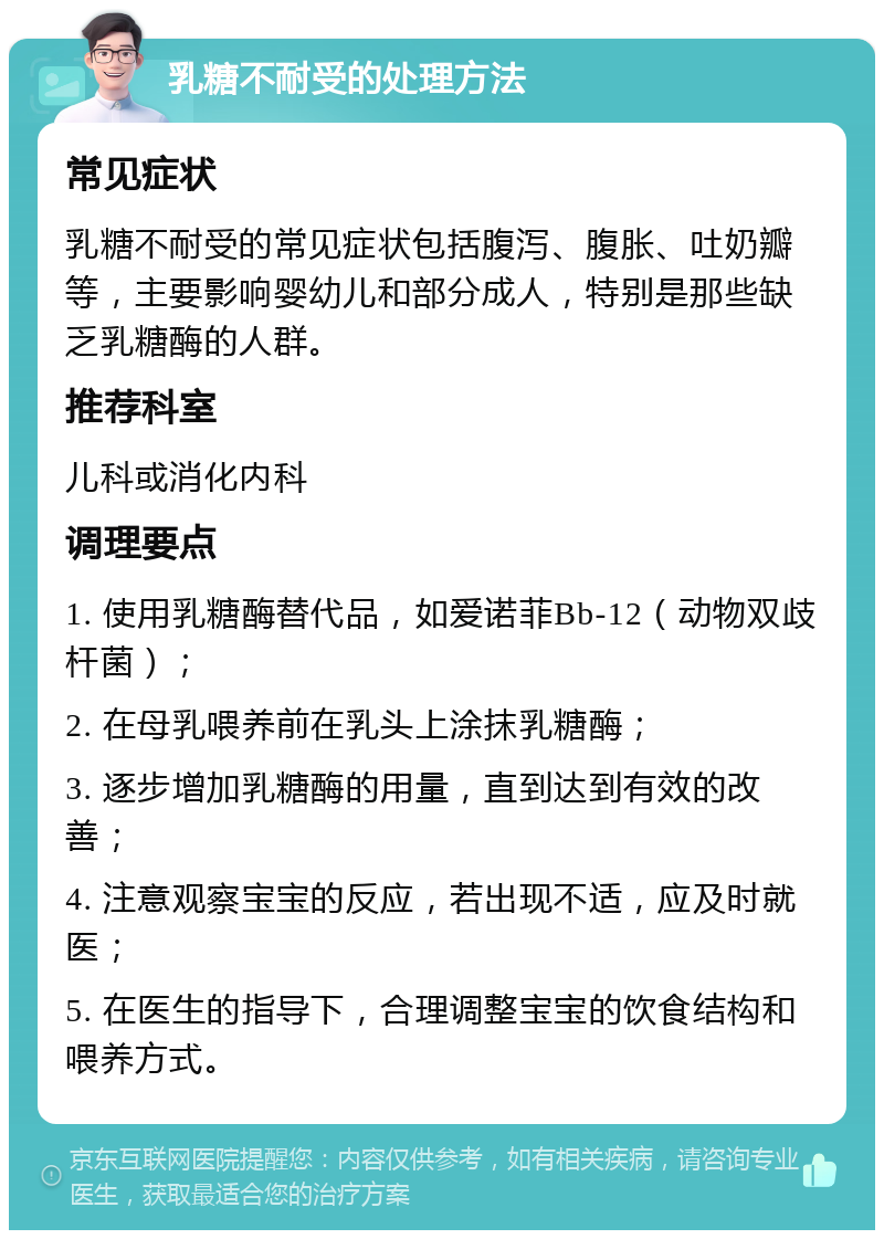 乳糖不耐受的处理方法 常见症状 乳糖不耐受的常见症状包括腹泻、腹胀、吐奶瓣等，主要影响婴幼儿和部分成人，特别是那些缺乏乳糖酶的人群。 推荐科室 儿科或消化内科 调理要点 1. 使用乳糖酶替代品，如爱诺菲Bb-12（动物双歧杆菌）； 2. 在母乳喂养前在乳头上涂抹乳糖酶； 3. 逐步增加乳糖酶的用量，直到达到有效的改善； 4. 注意观察宝宝的反应，若出现不适，应及时就医； 5. 在医生的指导下，合理调整宝宝的饮食结构和喂养方式。