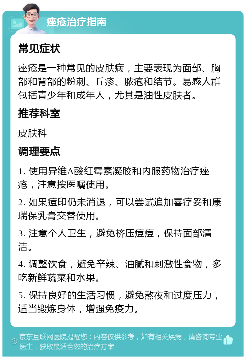 痤疮治疗指南 常见症状 痤疮是一种常见的皮肤病，主要表现为面部、胸部和背部的粉刺、丘疹、脓疱和结节。易感人群包括青少年和成年人，尤其是油性皮肤者。 推荐科室 皮肤科 调理要点 1. 使用异维A酸红霉素凝胶和内服药物治疗痤疮，注意按医嘱使用。 2. 如果痘印仍未消退，可以尝试追加喜疗妥和康瑞保乳膏交替使用。 3. 注意个人卫生，避免挤压痘痘，保持面部清洁。 4. 调整饮食，避免辛辣、油腻和刺激性食物，多吃新鲜蔬菜和水果。 5. 保持良好的生活习惯，避免熬夜和过度压力，适当锻炼身体，增强免疫力。