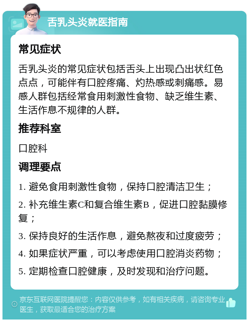 舌乳头炎就医指南 常见症状 舌乳头炎的常见症状包括舌头上出现凸出状红色点点，可能伴有口腔疼痛、灼热感或刺痛感。易感人群包括经常食用刺激性食物、缺乏维生素、生活作息不规律的人群。 推荐科室 口腔科 调理要点 1. 避免食用刺激性食物，保持口腔清洁卫生； 2. 补充维生素C和复合维生素B，促进口腔黏膜修复； 3. 保持良好的生活作息，避免熬夜和过度疲劳； 4. 如果症状严重，可以考虑使用口腔消炎药物； 5. 定期检查口腔健康，及时发现和治疗问题。