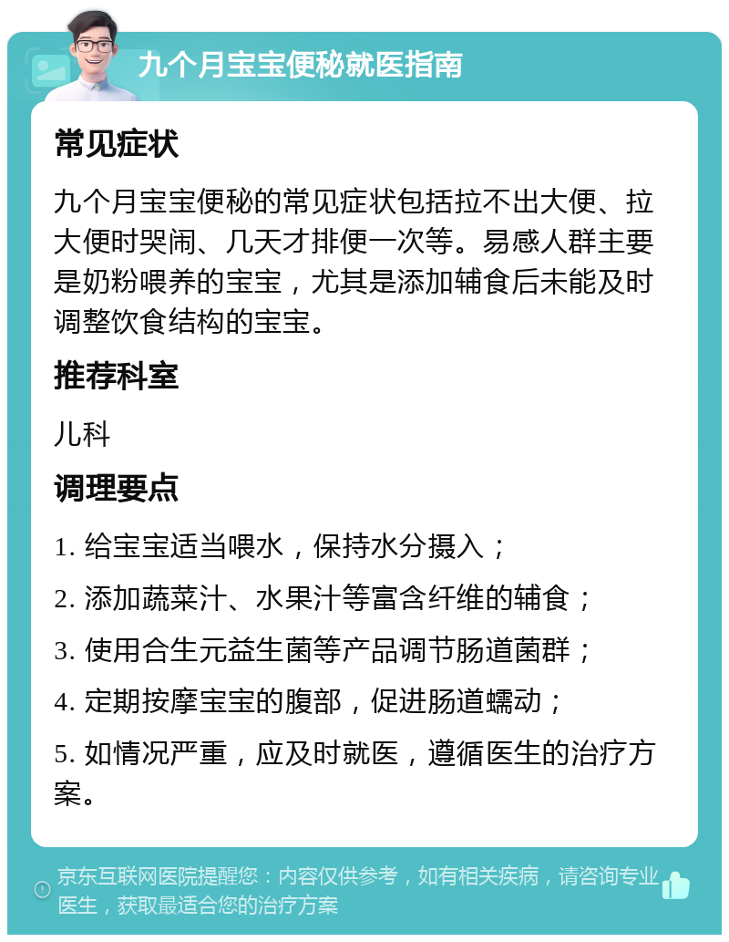 九个月宝宝便秘就医指南 常见症状 九个月宝宝便秘的常见症状包括拉不出大便、拉大便时哭闹、几天才排便一次等。易感人群主要是奶粉喂养的宝宝，尤其是添加辅食后未能及时调整饮食结构的宝宝。 推荐科室 儿科 调理要点 1. 给宝宝适当喂水，保持水分摄入； 2. 添加蔬菜汁、水果汁等富含纤维的辅食； 3. 使用合生元益生菌等产品调节肠道菌群； 4. 定期按摩宝宝的腹部，促进肠道蠕动； 5. 如情况严重，应及时就医，遵循医生的治疗方案。