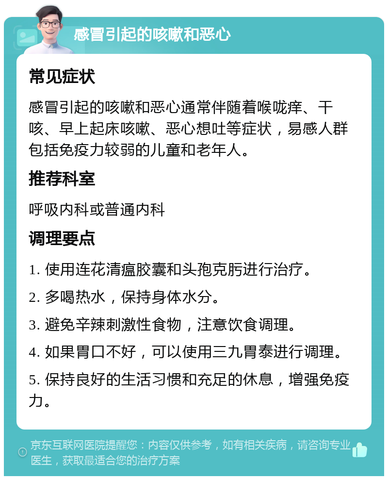 感冒引起的咳嗽和恶心 常见症状 感冒引起的咳嗽和恶心通常伴随着喉咙痒、干咳、早上起床咳嗽、恶心想吐等症状，易感人群包括免疫力较弱的儿童和老年人。 推荐科室 呼吸内科或普通内科 调理要点 1. 使用连花清瘟胶囊和头孢克肟进行治疗。 2. 多喝热水，保持身体水分。 3. 避免辛辣刺激性食物，注意饮食调理。 4. 如果胃口不好，可以使用三九胃泰进行调理。 5. 保持良好的生活习惯和充足的休息，增强免疫力。