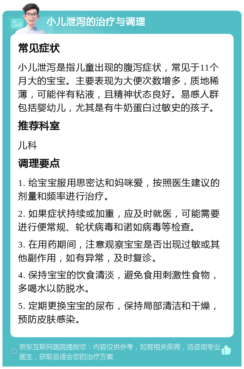 小儿泄泻的治疗与调理 常见症状 小儿泄泻是指儿童出现的腹泻症状，常见于11个月大的宝宝。主要表现为大便次数增多，质地稀薄，可能伴有粘液，且精神状态良好。易感人群包括婴幼儿，尤其是有牛奶蛋白过敏史的孩子。 推荐科室 儿科 调理要点 1. 给宝宝服用思密达和妈咪爱，按照医生建议的剂量和频率进行治疗。 2. 如果症状持续或加重，应及时就医，可能需要进行便常规、轮状病毒和诺如病毒等检查。 3. 在用药期间，注意观察宝宝是否出现过敏或其他副作用，如有异常，及时复诊。 4. 保持宝宝的饮食清淡，避免食用刺激性食物，多喝水以防脱水。 5. 定期更换宝宝的尿布，保持局部清洁和干燥，预防皮肤感染。