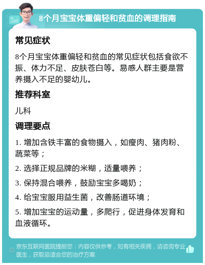 8个月宝宝体重偏轻和贫血的调理指南 常见症状 8个月宝宝体重偏轻和贫血的常见症状包括食欲不振、体力不足、皮肤苍白等。易感人群主要是营养摄入不足的婴幼儿。 推荐科室 儿科 调理要点 1. 增加含铁丰富的食物摄入，如瘦肉、猪肉粉、蔬菜等； 2. 选择正规品牌的米糊，适量喂养； 3. 保持混合喂养，鼓励宝宝多喝奶； 4. 给宝宝服用益生菌，改善肠道环境； 5. 增加宝宝的运动量，多爬行，促进身体发育和血液循环。