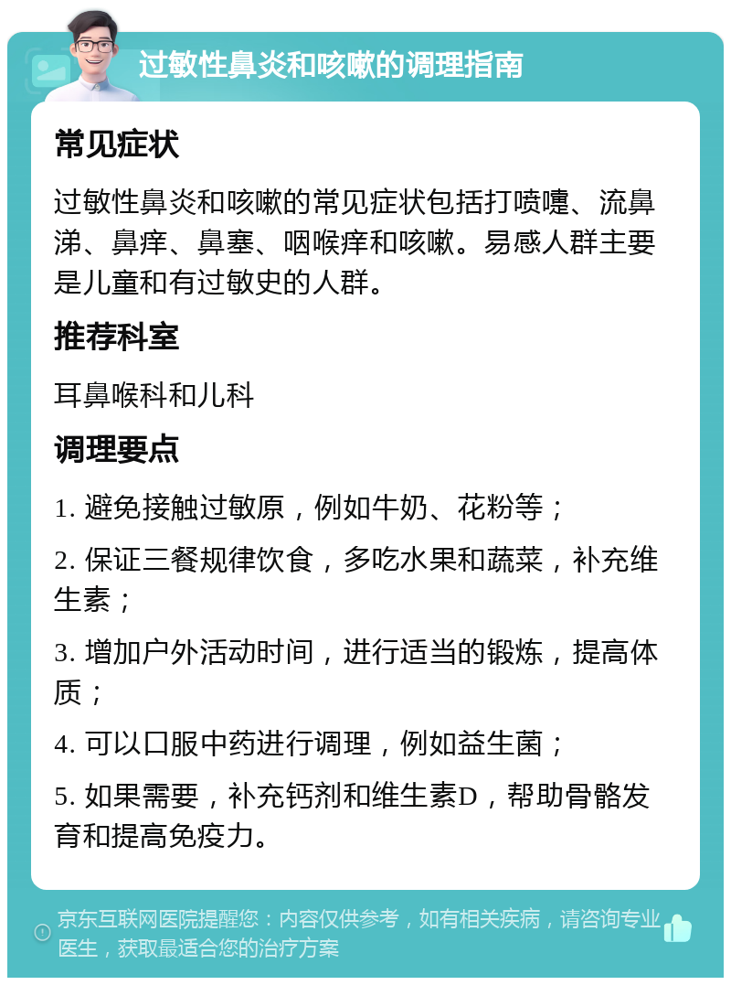 过敏性鼻炎和咳嗽的调理指南 常见症状 过敏性鼻炎和咳嗽的常见症状包括打喷嚏、流鼻涕、鼻痒、鼻塞、咽喉痒和咳嗽。易感人群主要是儿童和有过敏史的人群。 推荐科室 耳鼻喉科和儿科 调理要点 1. 避免接触过敏原，例如牛奶、花粉等； 2. 保证三餐规律饮食，多吃水果和蔬菜，补充维生素； 3. 增加户外活动时间，进行适当的锻炼，提高体质； 4. 可以口服中药进行调理，例如益生菌； 5. 如果需要，补充钙剂和维生素D，帮助骨骼发育和提高免疫力。