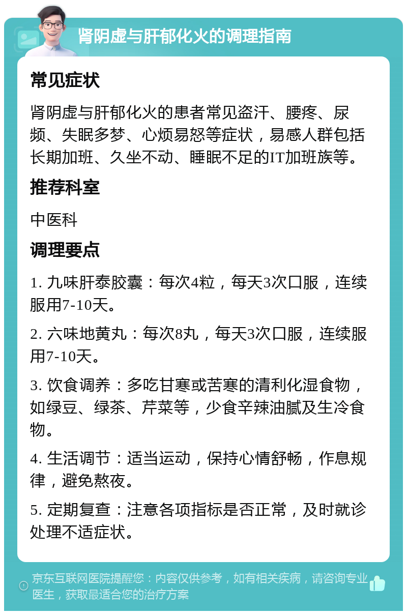 肾阴虚与肝郁化火的调理指南 常见症状 肾阴虚与肝郁化火的患者常见盗汗、腰疼、尿频、失眠多梦、心烦易怒等症状，易感人群包括长期加班、久坐不动、睡眠不足的IT加班族等。 推荐科室 中医科 调理要点 1. 九味肝泰胶囊：每次4粒，每天3次口服，连续服用7-10天。 2. 六味地黄丸：每次8丸，每天3次口服，连续服用7-10天。 3. 饮食调养：多吃甘寒或苦寒的清利化湿食物，如绿豆、绿茶、芹菜等，少食辛辣油腻及生冷食物。 4. 生活调节：适当运动，保持心情舒畅，作息规律，避免熬夜。 5. 定期复查：注意各项指标是否正常，及时就诊处理不适症状。