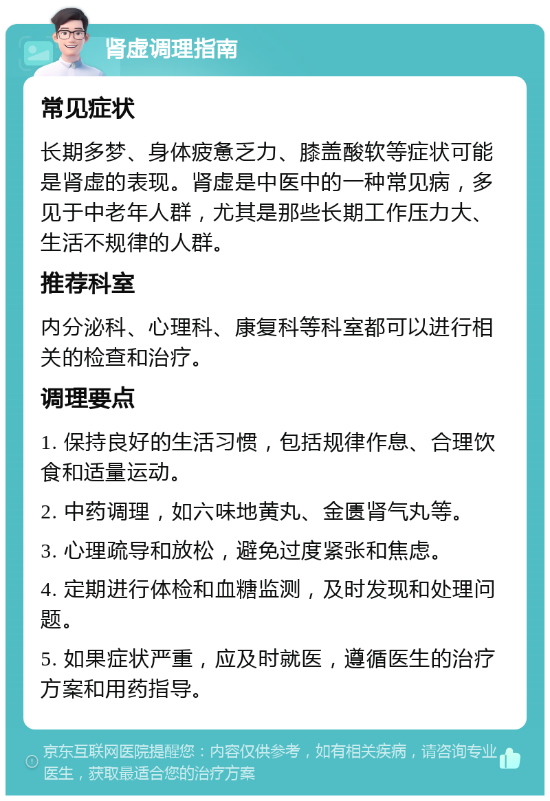 肾虚调理指南 常见症状 长期多梦、身体疲惫乏力、膝盖酸软等症状可能是肾虚的表现。肾虚是中医中的一种常见病，多见于中老年人群，尤其是那些长期工作压力大、生活不规律的人群。 推荐科室 内分泌科、心理科、康复科等科室都可以进行相关的检查和治疗。 调理要点 1. 保持良好的生活习惯，包括规律作息、合理饮食和适量运动。 2. 中药调理，如六味地黄丸、金匮肾气丸等。 3. 心理疏导和放松，避免过度紧张和焦虑。 4. 定期进行体检和血糖监测，及时发现和处理问题。 5. 如果症状严重，应及时就医，遵循医生的治疗方案和用药指导。