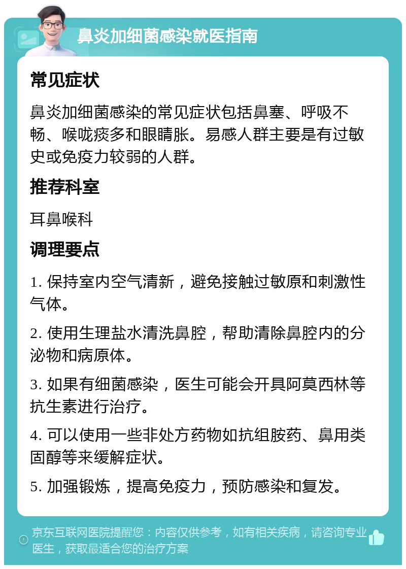 鼻炎加细菌感染就医指南 常见症状 鼻炎加细菌感染的常见症状包括鼻塞、呼吸不畅、喉咙痰多和眼睛胀。易感人群主要是有过敏史或免疫力较弱的人群。 推荐科室 耳鼻喉科 调理要点 1. 保持室内空气清新，避免接触过敏原和刺激性气体。 2. 使用生理盐水清洗鼻腔，帮助清除鼻腔内的分泌物和病原体。 3. 如果有细菌感染，医生可能会开具阿莫西林等抗生素进行治疗。 4. 可以使用一些非处方药物如抗组胺药、鼻用类固醇等来缓解症状。 5. 加强锻炼，提高免疫力，预防感染和复发。