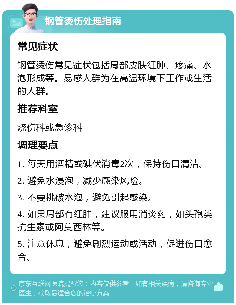 钢管烫伤处理指南 常见症状 钢管烫伤常见症状包括局部皮肤红肿、疼痛、水泡形成等。易感人群为在高温环境下工作或生活的人群。 推荐科室 烧伤科或急诊科 调理要点 1. 每天用酒精或碘伏消毒2次，保持伤口清洁。 2. 避免水浸泡，减少感染风险。 3. 不要挑破水泡，避免引起感染。 4. 如果局部有红肿，建议服用消炎药，如头孢类抗生素或阿莫西林等。 5. 注意休息，避免剧烈运动或活动，促进伤口愈合。