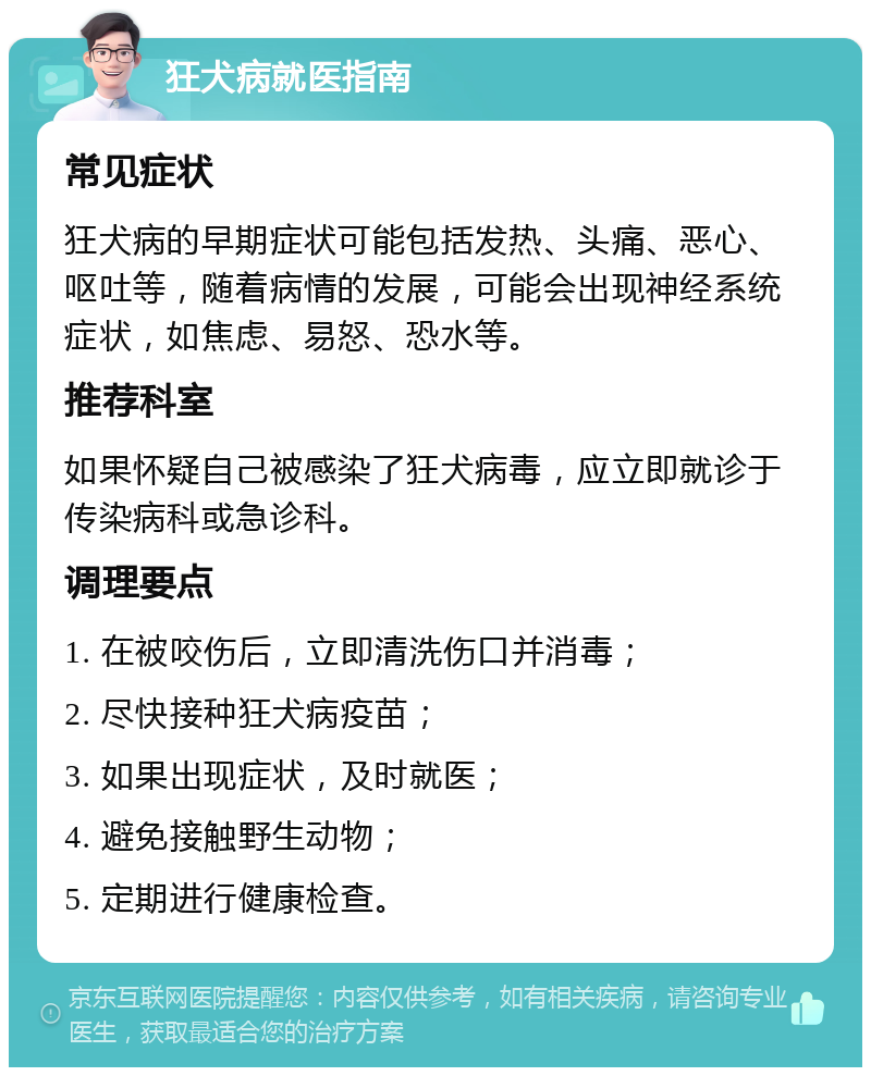 狂犬病就医指南 常见症状 狂犬病的早期症状可能包括发热、头痛、恶心、呕吐等，随着病情的发展，可能会出现神经系统症状，如焦虑、易怒、恐水等。 推荐科室 如果怀疑自己被感染了狂犬病毒，应立即就诊于传染病科或急诊科。 调理要点 1. 在被咬伤后，立即清洗伤口并消毒； 2. 尽快接种狂犬病疫苗； 3. 如果出现症状，及时就医； 4. 避免接触野生动物； 5. 定期进行健康检查。