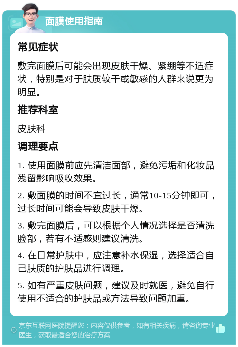 面膜使用指南 常见症状 敷完面膜后可能会出现皮肤干燥、紧绷等不适症状，特别是对于肤质较干或敏感的人群来说更为明显。 推荐科室 皮肤科 调理要点 1. 使用面膜前应先清洁面部，避免污垢和化妆品残留影响吸收效果。 2. 敷面膜的时间不宜过长，通常10-15分钟即可，过长时间可能会导致皮肤干燥。 3. 敷完面膜后，可以根据个人情况选择是否清洗脸部，若有不适感则建议清洗。 4. 在日常护肤中，应注意补水保湿，选择适合自己肤质的护肤品进行调理。 5. 如有严重皮肤问题，建议及时就医，避免自行使用不适合的护肤品或方法导致问题加重。