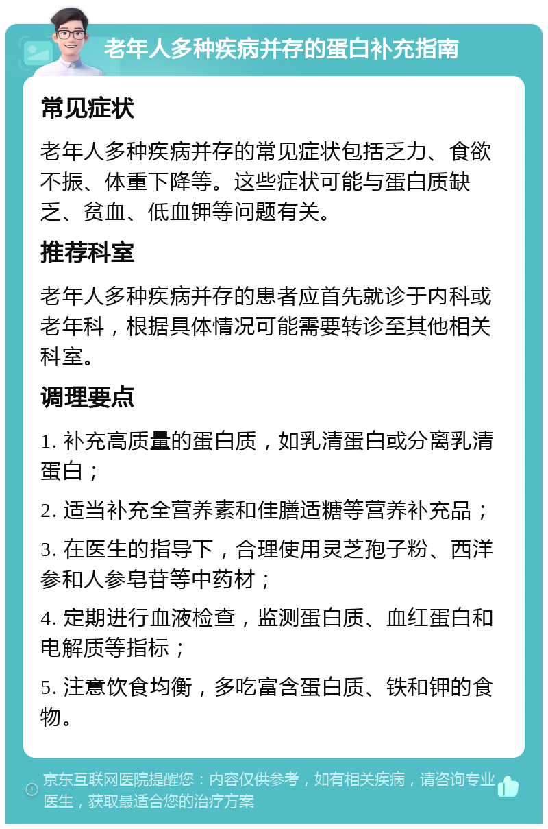 老年人多种疾病并存的蛋白补充指南 常见症状 老年人多种疾病并存的常见症状包括乏力、食欲不振、体重下降等。这些症状可能与蛋白质缺乏、贫血、低血钾等问题有关。 推荐科室 老年人多种疾病并存的患者应首先就诊于内科或老年科，根据具体情况可能需要转诊至其他相关科室。 调理要点 1. 补充高质量的蛋白质，如乳清蛋白或分离乳清蛋白； 2. 适当补充全营养素和佳膳适糖等营养补充品； 3. 在医生的指导下，合理使用灵芝孢子粉、西洋参和人参皂苷等中药材； 4. 定期进行血液检查，监测蛋白质、血红蛋白和电解质等指标； 5. 注意饮食均衡，多吃富含蛋白质、铁和钾的食物。