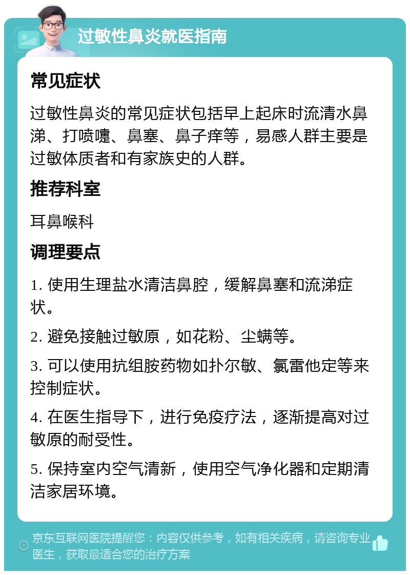 过敏性鼻炎就医指南 常见症状 过敏性鼻炎的常见症状包括早上起床时流清水鼻涕、打喷嚏、鼻塞、鼻子痒等，易感人群主要是过敏体质者和有家族史的人群。 推荐科室 耳鼻喉科 调理要点 1. 使用生理盐水清洁鼻腔，缓解鼻塞和流涕症状。 2. 避免接触过敏原，如花粉、尘螨等。 3. 可以使用抗组胺药物如扑尔敏、氯雷他定等来控制症状。 4. 在医生指导下，进行免疫疗法，逐渐提高对过敏原的耐受性。 5. 保持室内空气清新，使用空气净化器和定期清洁家居环境。