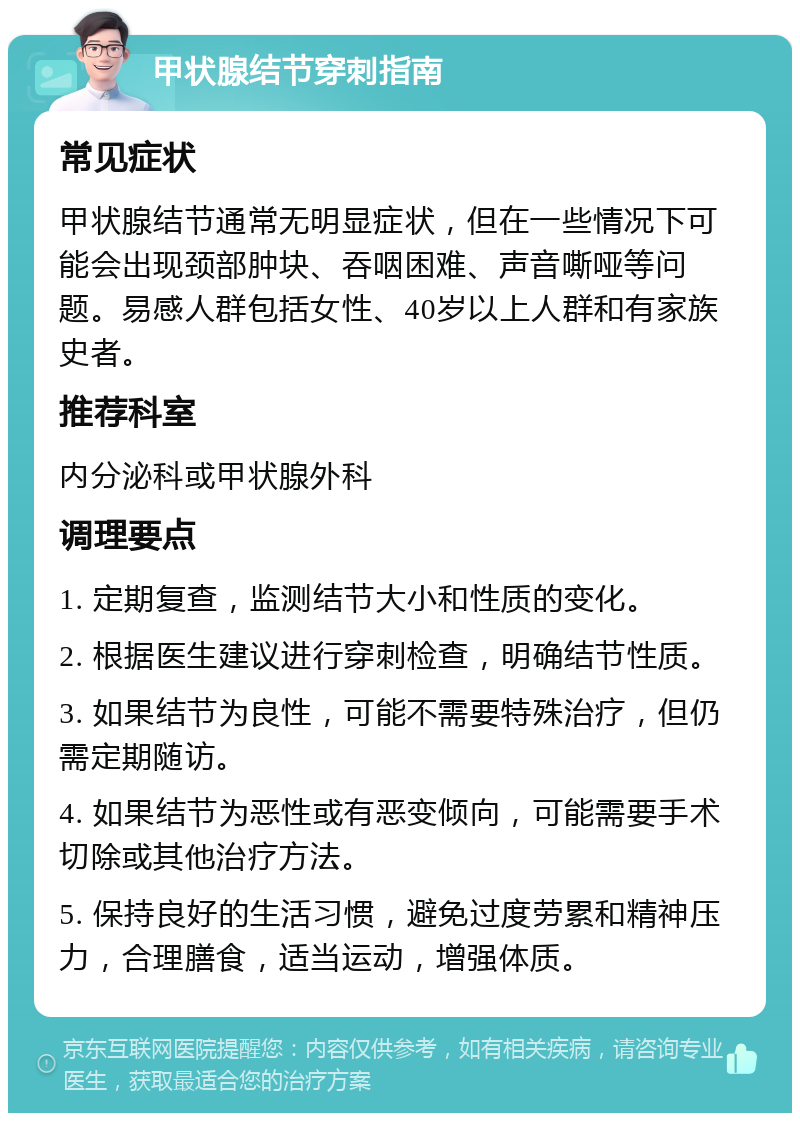 甲状腺结节穿刺指南 常见症状 甲状腺结节通常无明显症状，但在一些情况下可能会出现颈部肿块、吞咽困难、声音嘶哑等问题。易感人群包括女性、40岁以上人群和有家族史者。 推荐科室 内分泌科或甲状腺外科 调理要点 1. 定期复查，监测结节大小和性质的变化。 2. 根据医生建议进行穿刺检查，明确结节性质。 3. 如果结节为良性，可能不需要特殊治疗，但仍需定期随访。 4. 如果结节为恶性或有恶变倾向，可能需要手术切除或其他治疗方法。 5. 保持良好的生活习惯，避免过度劳累和精神压力，合理膳食，适当运动，增强体质。