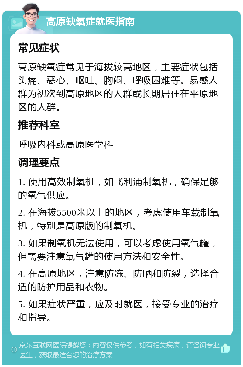 高原缺氧症就医指南 常见症状 高原缺氧症常见于海拔较高地区，主要症状包括头痛、恶心、呕吐、胸闷、呼吸困难等。易感人群为初次到高原地区的人群或长期居住在平原地区的人群。 推荐科室 呼吸内科或高原医学科 调理要点 1. 使用高效制氧机，如飞利浦制氧机，确保足够的氧气供应。 2. 在海拔5500米以上的地区，考虑使用车载制氧机，特别是高原版的制氧机。 3. 如果制氧机无法使用，可以考虑使用氧气罐，但需要注意氧气罐的使用方法和安全性。 4. 在高原地区，注意防冻、防晒和防裂，选择合适的防护用品和衣物。 5. 如果症状严重，应及时就医，接受专业的治疗和指导。