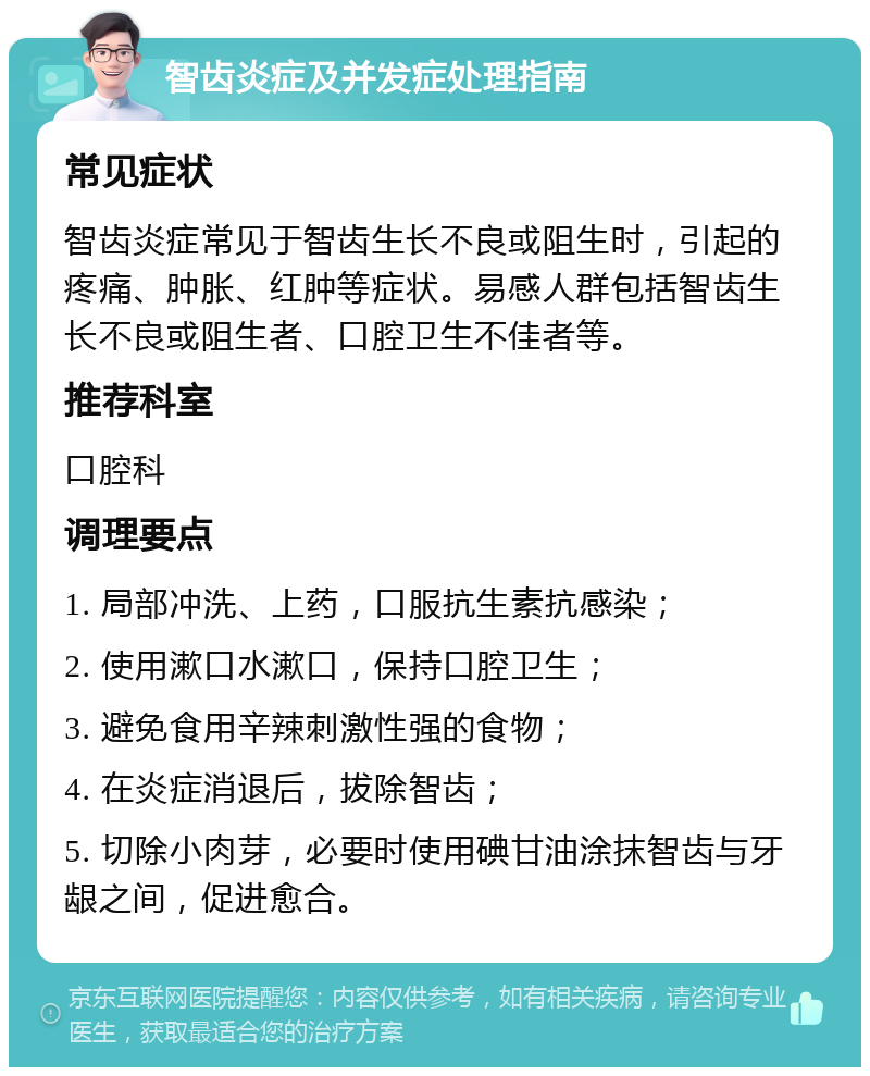 智齿炎症及并发症处理指南 常见症状 智齿炎症常见于智齿生长不良或阻生时，引起的疼痛、肿胀、红肿等症状。易感人群包括智齿生长不良或阻生者、口腔卫生不佳者等。 推荐科室 口腔科 调理要点 1. 局部冲洗、上药，口服抗生素抗感染； 2. 使用漱口水漱口，保持口腔卫生； 3. 避免食用辛辣刺激性强的食物； 4. 在炎症消退后，拔除智齿； 5. 切除小肉芽，必要时使用碘甘油涂抹智齿与牙龈之间，促进愈合。