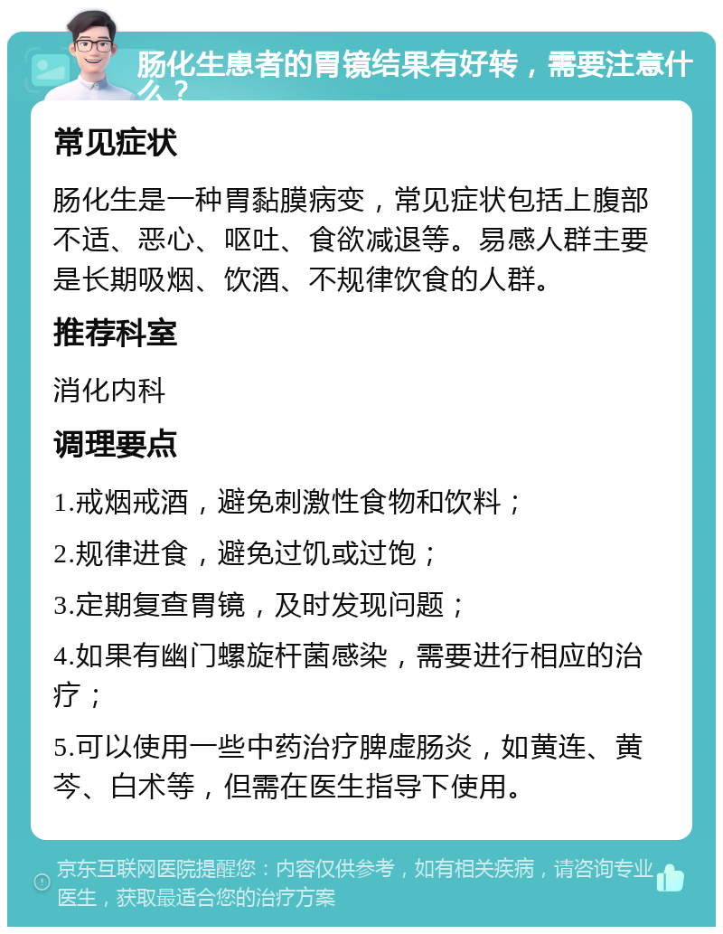 肠化生患者的胃镜结果有好转，需要注意什么？ 常见症状 肠化生是一种胃黏膜病变，常见症状包括上腹部不适、恶心、呕吐、食欲减退等。易感人群主要是长期吸烟、饮酒、不规律饮食的人群。 推荐科室 消化内科 调理要点 1.戒烟戒酒，避免刺激性食物和饮料； 2.规律进食，避免过饥或过饱； 3.定期复查胃镜，及时发现问题； 4.如果有幽门螺旋杆菌感染，需要进行相应的治疗； 5.可以使用一些中药治疗脾虚肠炎，如黄连、黄芩、白术等，但需在医生指导下使用。