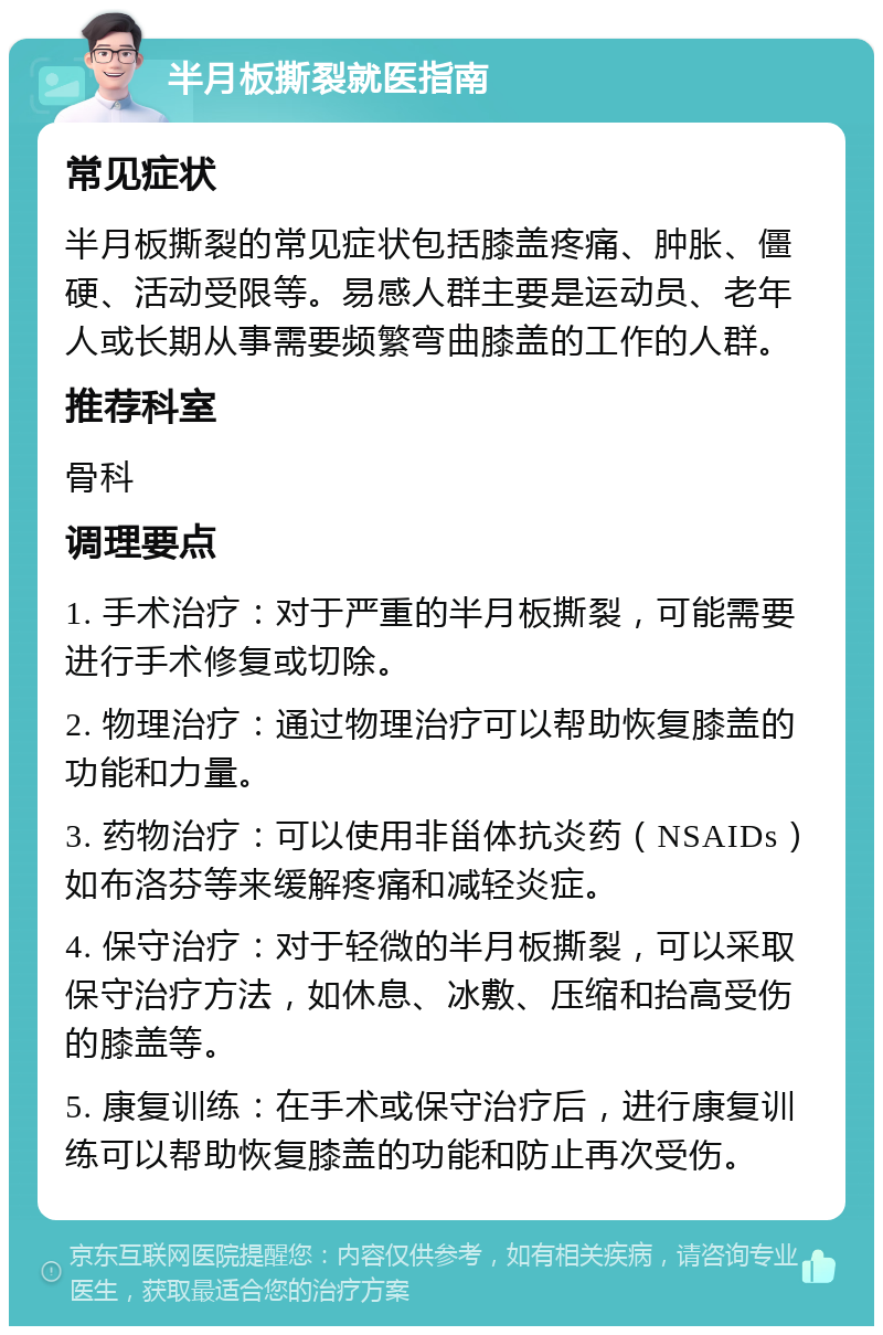 半月板撕裂就医指南 常见症状 半月板撕裂的常见症状包括膝盖疼痛、肿胀、僵硬、活动受限等。易感人群主要是运动员、老年人或长期从事需要频繁弯曲膝盖的工作的人群。 推荐科室 骨科 调理要点 1. 手术治疗：对于严重的半月板撕裂，可能需要进行手术修复或切除。 2. 物理治疗：通过物理治疗可以帮助恢复膝盖的功能和力量。 3. 药物治疗：可以使用非甾体抗炎药（NSAIDs）如布洛芬等来缓解疼痛和减轻炎症。 4. 保守治疗：对于轻微的半月板撕裂，可以采取保守治疗方法，如休息、冰敷、压缩和抬高受伤的膝盖等。 5. 康复训练：在手术或保守治疗后，进行康复训练可以帮助恢复膝盖的功能和防止再次受伤。