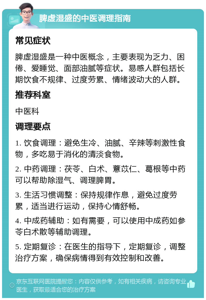 脾虚湿盛的中医调理指南 常见症状 脾虚湿盛是一种中医概念，主要表现为乏力、困倦、爱睡觉、面部油腻等症状。易感人群包括长期饮食不规律、过度劳累、情绪波动大的人群。 推荐科室 中医科 调理要点 1. 饮食调理：避免生冷、油腻、辛辣等刺激性食物，多吃易于消化的清淡食物。 2. 中药调理：茯苓、白术、薏苡仁、葛根等中药可以帮助除湿气、调理脾胃。 3. 生活习惯调整：保持规律作息，避免过度劳累，适当进行运动，保持心情舒畅。 4. 中成药辅助：如有需要，可以使用中成药如参苓白术散等辅助调理。 5. 定期复诊：在医生的指导下，定期复诊，调整治疗方案，确保病情得到有效控制和改善。