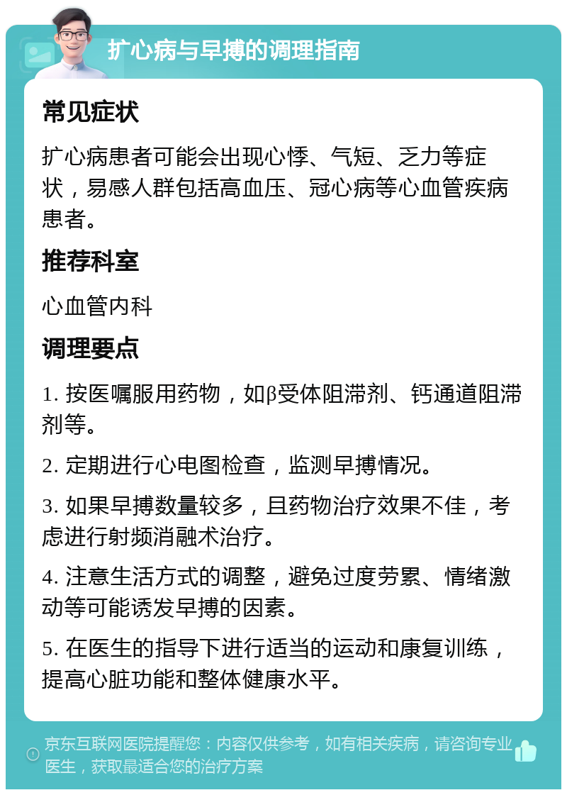 扩心病与早搏的调理指南 常见症状 扩心病患者可能会出现心悸、气短、乏力等症状，易感人群包括高血压、冠心病等心血管疾病患者。 推荐科室 心血管内科 调理要点 1. 按医嘱服用药物，如β受体阻滞剂、钙通道阻滞剂等。 2. 定期进行心电图检查，监测早搏情况。 3. 如果早搏数量较多，且药物治疗效果不佳，考虑进行射频消融术治疗。 4. 注意生活方式的调整，避免过度劳累、情绪激动等可能诱发早搏的因素。 5. 在医生的指导下进行适当的运动和康复训练，提高心脏功能和整体健康水平。