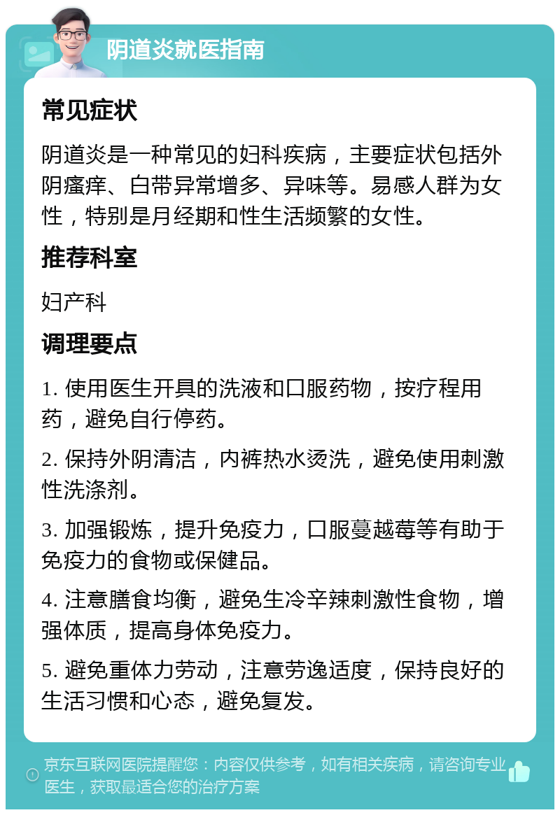 阴道炎就医指南 常见症状 阴道炎是一种常见的妇科疾病，主要症状包括外阴瘙痒、白带异常增多、异味等。易感人群为女性，特别是月经期和性生活频繁的女性。 推荐科室 妇产科 调理要点 1. 使用医生开具的洗液和口服药物，按疗程用药，避免自行停药。 2. 保持外阴清洁，内裤热水烫洗，避免使用刺激性洗涤剂。 3. 加强锻炼，提升免疫力，口服蔓越莓等有助于免疫力的食物或保健品。 4. 注意膳食均衡，避免生冷辛辣刺激性食物，增强体质，提高身体免疫力。 5. 避免重体力劳动，注意劳逸适度，保持良好的生活习惯和心态，避免复发。