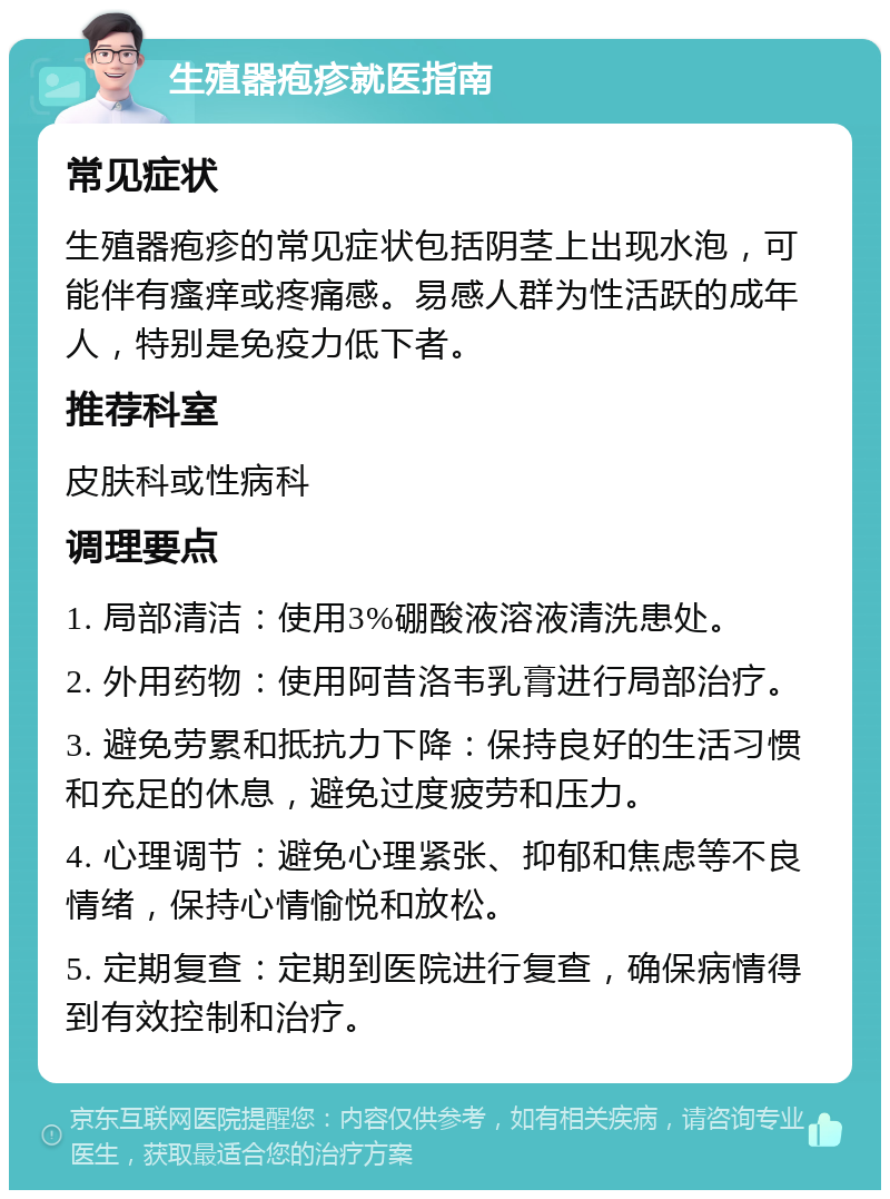 生殖器疱疹就医指南 常见症状 生殖器疱疹的常见症状包括阴茎上出现水泡，可能伴有瘙痒或疼痛感。易感人群为性活跃的成年人，特别是免疫力低下者。 推荐科室 皮肤科或性病科 调理要点 1. 局部清洁：使用3%硼酸液溶液清洗患处。 2. 外用药物：使用阿昔洛韦乳膏进行局部治疗。 3. 避免劳累和抵抗力下降：保持良好的生活习惯和充足的休息，避免过度疲劳和压力。 4. 心理调节：避免心理紧张、抑郁和焦虑等不良情绪，保持心情愉悦和放松。 5. 定期复查：定期到医院进行复查，确保病情得到有效控制和治疗。