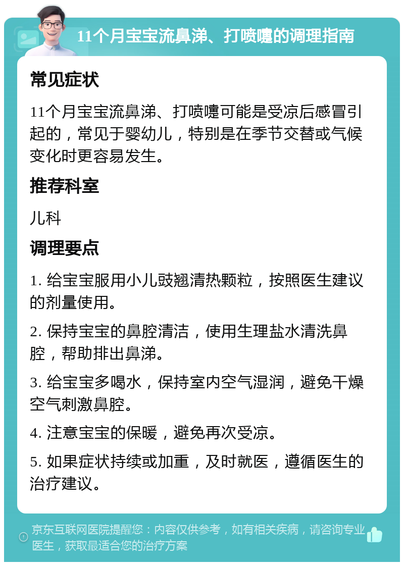 11个月宝宝流鼻涕、打喷嚏的调理指南 常见症状 11个月宝宝流鼻涕、打喷嚏可能是受凉后感冒引起的，常见于婴幼儿，特别是在季节交替或气候变化时更容易发生。 推荐科室 儿科 调理要点 1. 给宝宝服用小儿豉翘清热颗粒，按照医生建议的剂量使用。 2. 保持宝宝的鼻腔清洁，使用生理盐水清洗鼻腔，帮助排出鼻涕。 3. 给宝宝多喝水，保持室内空气湿润，避免干燥空气刺激鼻腔。 4. 注意宝宝的保暖，避免再次受凉。 5. 如果症状持续或加重，及时就医，遵循医生的治疗建议。